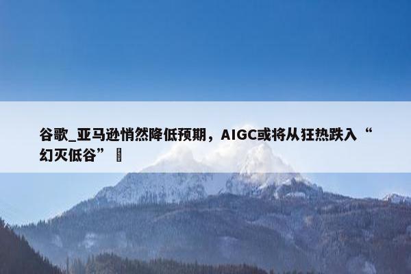 谷歌_亚马逊悄然降低预期，AIGC或将从狂热跌入“幻灭低谷” 