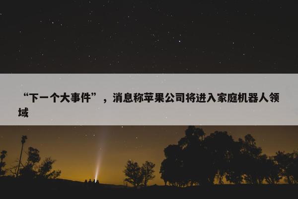 “下一个大事件”，消息称苹果公司将进入家庭机器人领域