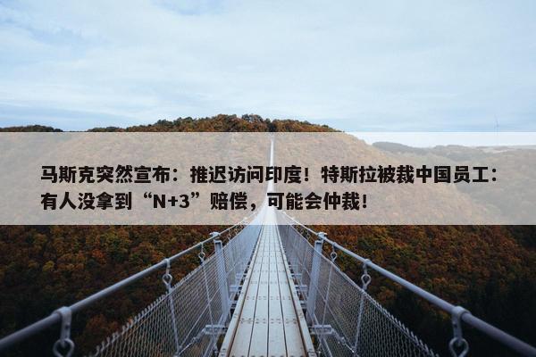 马斯克突然宣布：推迟访问印度！特斯拉被裁中国员工：有人没拿到“N+3”赔偿，可能会仲裁！