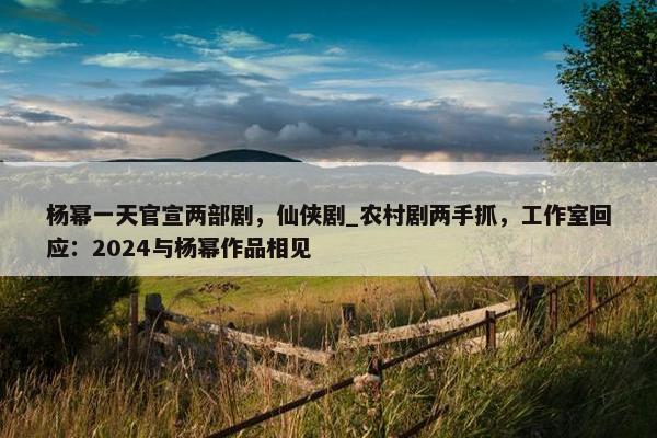 杨幂一天官宣两部剧，仙侠剧_农村剧两手抓，工作室回应：2024与杨幂作品相见