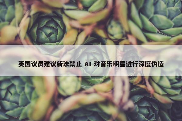 英国议员建议新法禁止 AI 对音乐明星进行深度伪造