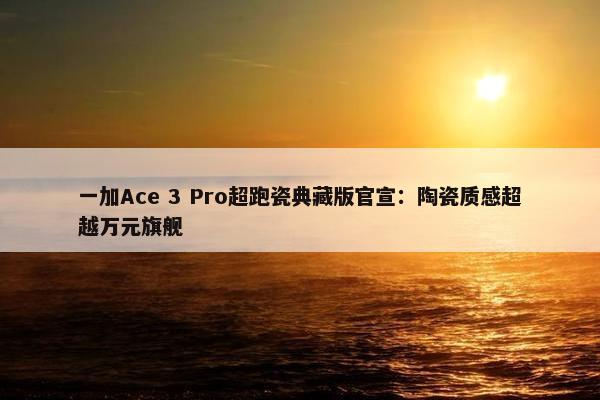 一加Ace 3 Pro超跑瓷典藏版官宣：陶瓷质感超越万元旗舰