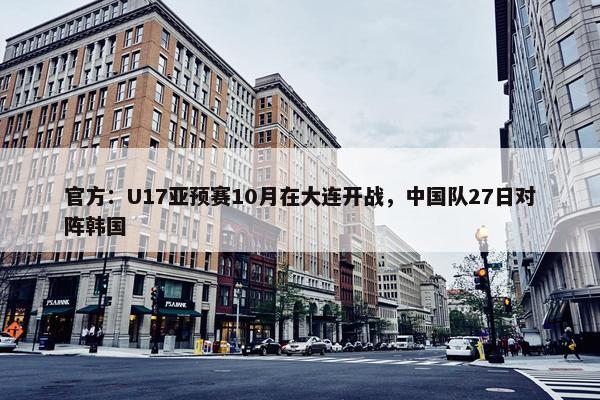 官方：U17亚预赛10月在大连开战，中国队27日对阵韩国