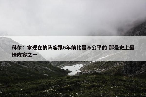 科尔：拿现在的阵容跟6年前比是不公平的 那是史上最佳阵容之一