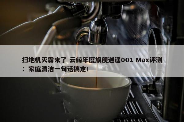 扫地机灭霸来了 云鲸年度旗舰逍遥001 Max评测：家庭清洁一句话搞定！