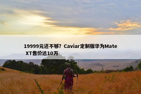 19999元还不够？Caviar定制版华为Mate XT售价达10万