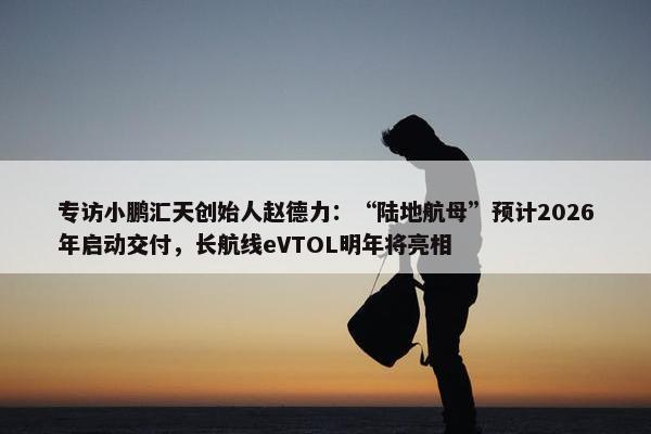 专访小鹏汇天创始人赵德力：“陆地航母”预计2026年启动交付，长航线eVTOL明年将亮相