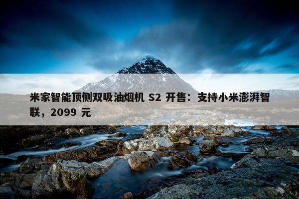 米家智能顶侧双吸油烟机 S2 开售：支持小米澎湃智联，2099 元