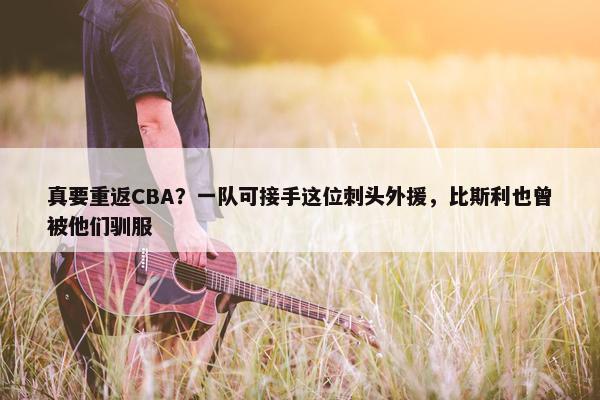 真要重返CBA？一队可接手这位刺头外援，比斯利也曾被他们驯服