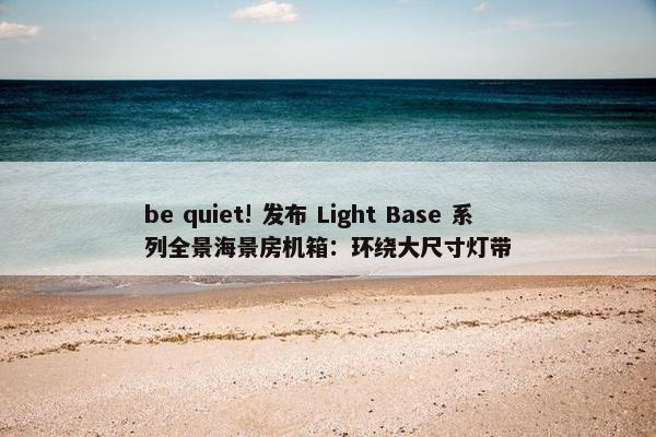 be quiet! 发布 Light Base 系列全景海景房机箱：环绕大尺寸灯带