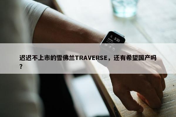 迟迟不上市的雪佛兰TRAVERSE，还有希望国产吗？