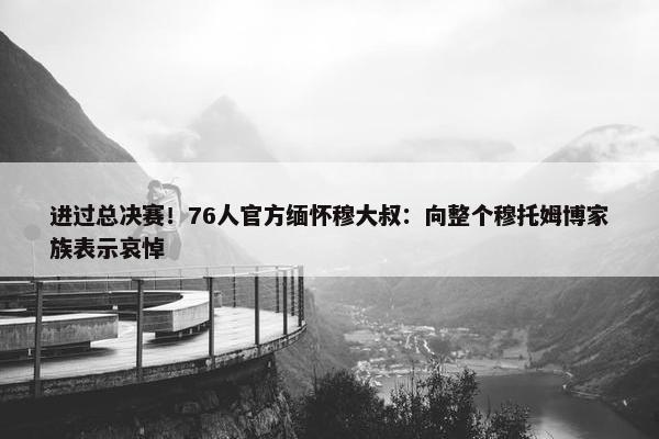 进过总决赛！76人官方缅怀穆大叔：向整个穆托姆博家族表示哀悼