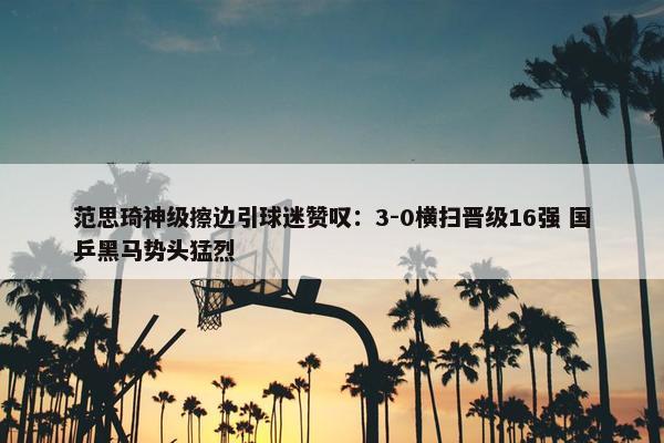 范思琦神级擦边引球迷赞叹：3-0横扫晋级16强 国乒黑马势头猛烈