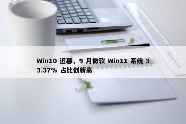 Win10 迟暮，9 月微软 Win11 系统 33.37% 占比创新高