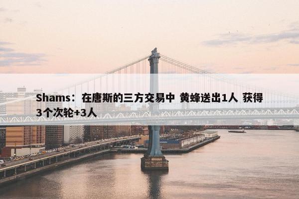 Shams：在唐斯的三方交易中 黄蜂送出1人 获得3个次轮+3人