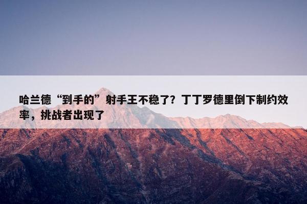 哈兰德“到手的”射手王不稳了？丁丁罗德里倒下制约效率，挑战者出现了