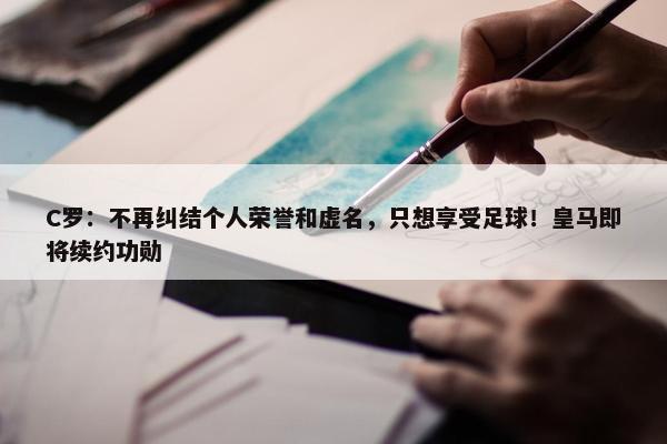 C罗：不再纠结个人荣誉和虚名，只想享受足球！皇马即将续约功勋