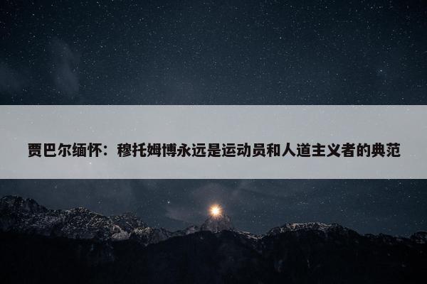 贾巴尔缅怀：穆托姆博永远是运动员和人道主义者的典范