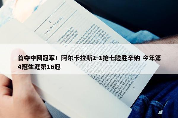 首夺中网冠军！阿尔卡拉斯2-1抢七险胜辛纳 今年第4冠生涯第16冠