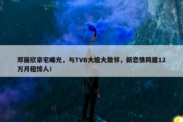 邓丽欣豪宅曝光，与TVB大姐大做邻，新恋情同居12万月租惊人！