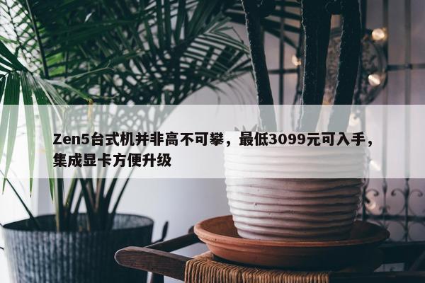 Zen5台式机并非高不可攀，最低3099元可入手，集成显卡方便升级