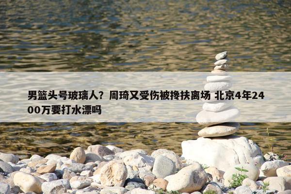 男篮头号玻璃人？周琦又受伤被搀扶离场 北京4年2400万要打水漂吗