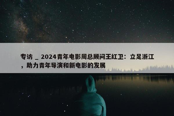 专访 _ 2024青年电影周总顾问王红卫：立足浙江，助力青年导演和新电影的发展