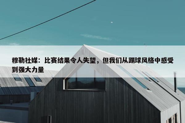 穆勒社媒：比赛结果令人失望，但我们从踢球风格中感受到强大力量