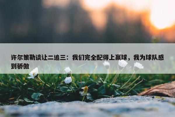 许尔策勒谈让二追三：我们完全配得上赢球，我为球队感到骄傲