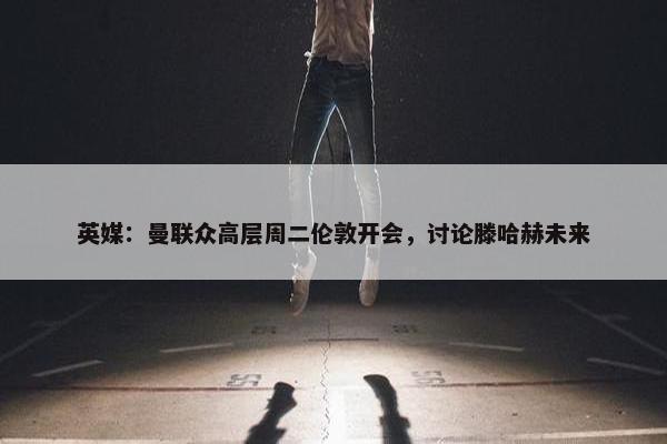 英媒：曼联众高层周二伦敦开会，讨论滕哈赫未来