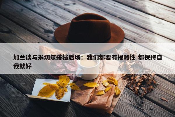 加兰谈与米切尔搭档后场：我们都要有侵略性 都保持自我就好