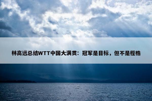 林高远总结WTT中国大满贯：冠军是目标，但不是桎梏