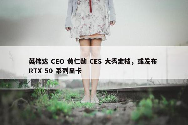 英伟达 CEO 黄仁勋 CES 大秀定档，或发布 RTX 50 系列显卡