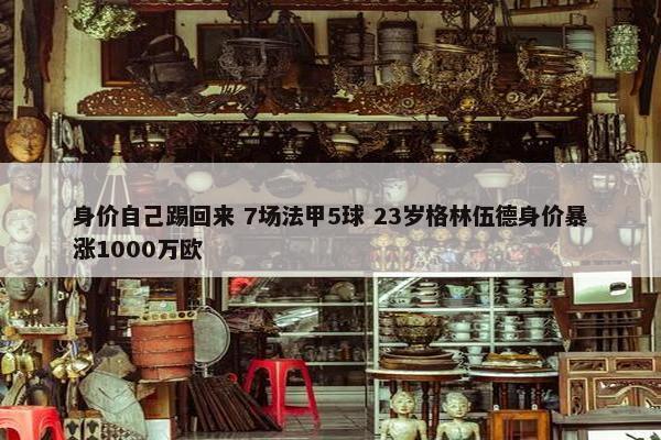 身价自己踢回来 7场法甲5球 23岁格林伍德身价暴涨1000万欧