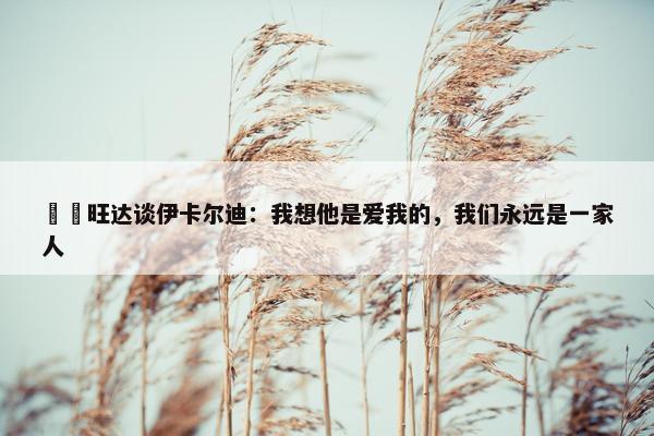 ❤️旺达谈伊卡尔迪：我想他是爱我的，我们永远是一家人