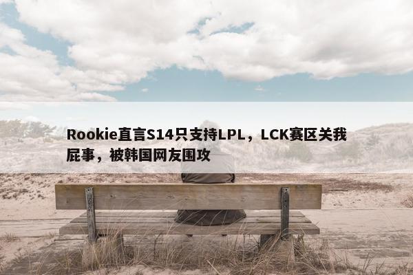 Rookie直言S14只支持LPL，LCK赛区关我屁事，被韩国网友围攻