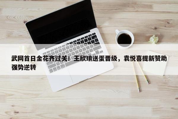 武网首日金花齐过关！王欣瑜送蛋晋级，袁悦喜提新赞助强势逆转